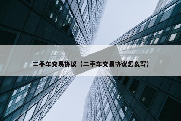 二手车交易协议（二手车交易协议怎么写）