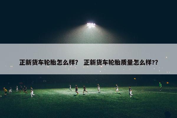 正新货车轮胎怎么样？ 正新货车轮胎质量怎么样?？