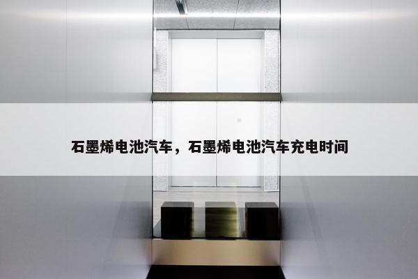 石墨烯电池汽车，石墨烯电池汽车充电时间