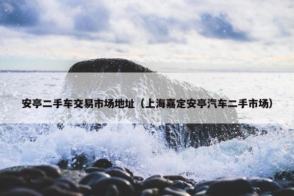 安亭二手车交易市场地址（上海嘉定安亭汽车二手市场）