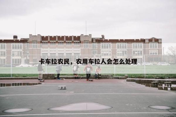 卡车拉农民，农用车拉人会怎么处理