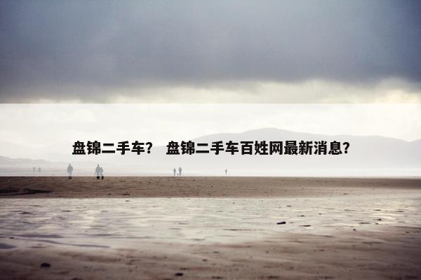盘锦二手车？ 盘锦二手车百姓网最新消息？