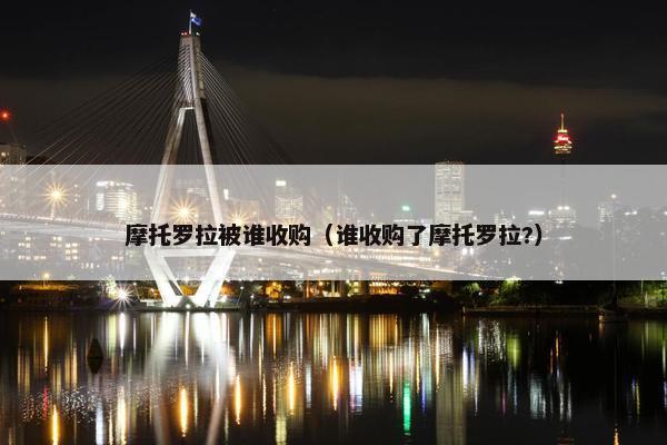 摩托罗拉被谁收购（谁收购了摩托罗拉?）