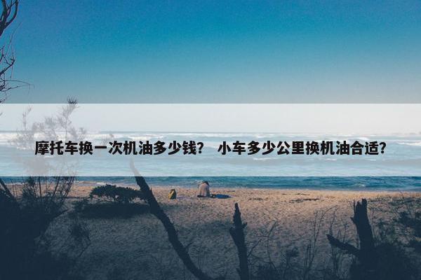 摩托车换一次机油多少钱？ 小车多少公里换机油合适？