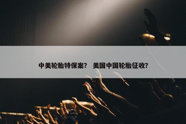 中美轮胎特保案？ 美国中国轮胎征收？