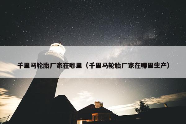 千里马轮胎厂家在哪里（千里马轮胎厂家在哪里生产）