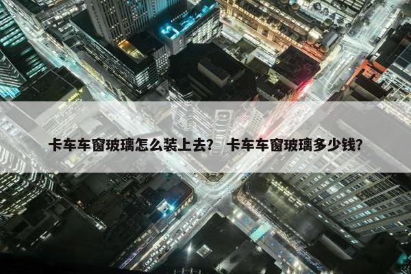 卡车车窗玻璃怎么装上去？ 卡车车窗玻璃多少钱？