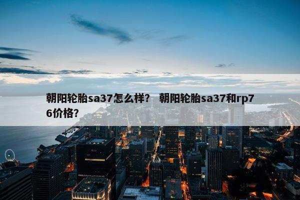 朝阳轮胎sa37怎么样？ 朝阳轮胎sa37和rp76价格？