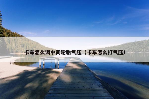 卡车怎么调中间轮胎气压（卡车怎么打气压）