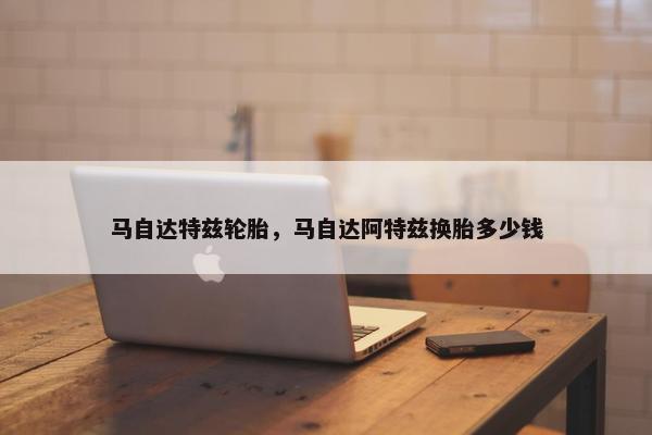 马自达特兹轮胎，马自达阿特兹换胎多少钱