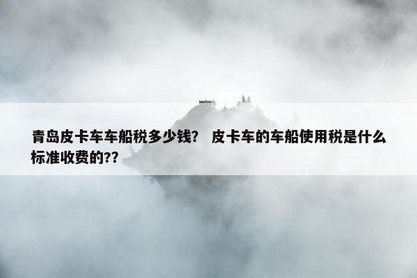 青岛皮卡车车船税多少钱？ 皮卡车的车船使用税是什么标准收费的?？