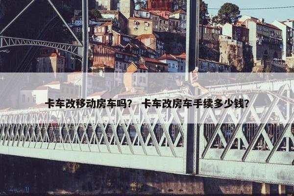 卡车改移动房车吗？ 卡车改房车手续多少钱？