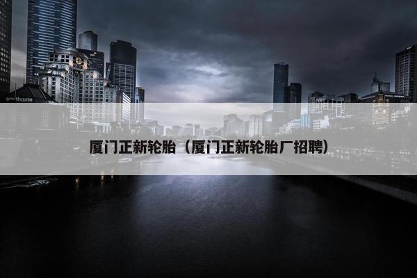 厦门正新轮胎（厦门正新轮胎厂招聘）