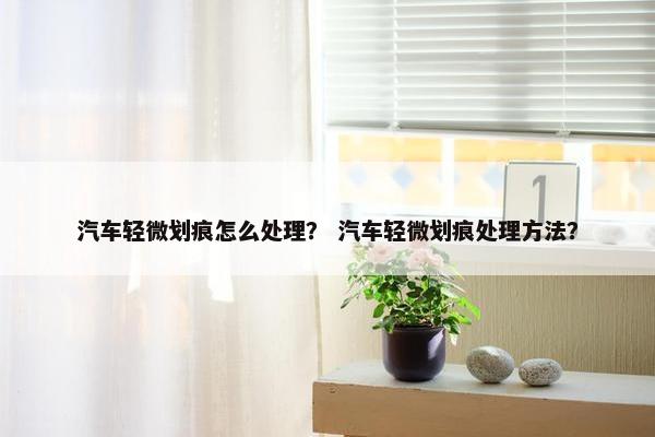 汽车轻微划痕怎么处理？ 汽车轻微划痕处理方法？