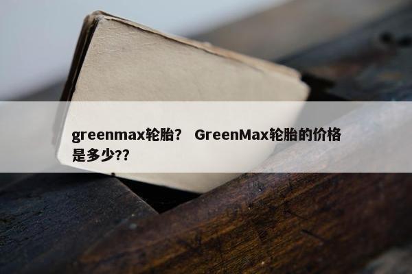 greenmax轮胎？ GreenMax轮胎的价格是多少?？