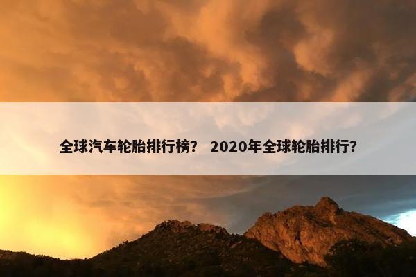 全球汽车轮胎排行榜？ 2020年全球轮胎排行？