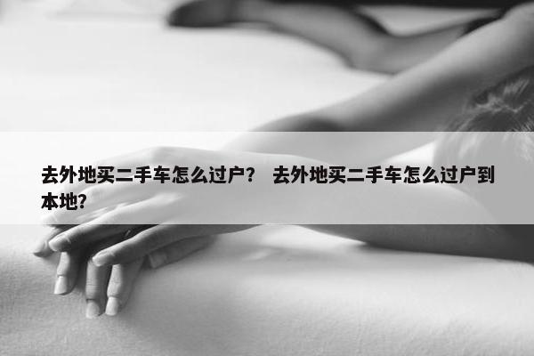 去外地买二手车怎么过户？ 去外地买二手车怎么过户到本地？