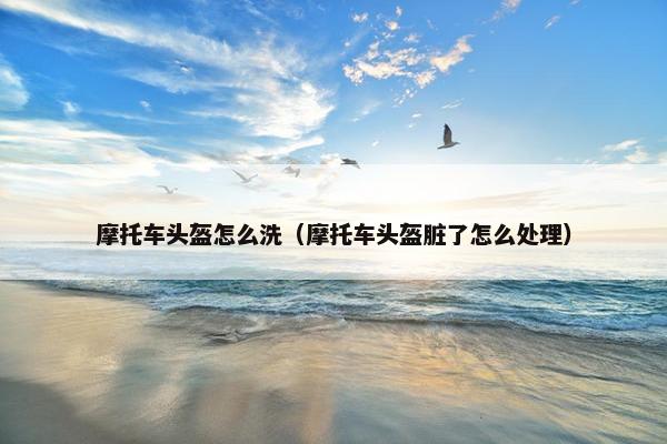 摩托车头盔怎么洗（摩托车头盔脏了怎么处理）