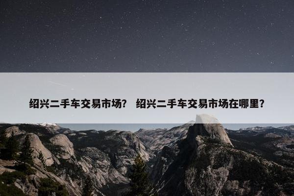 绍兴二手车交易市场？ 绍兴二手车交易市场在哪里？