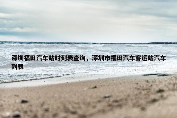 深圳福田汽车站时刻表查询，深圳市福田汽车客运站汽车列表