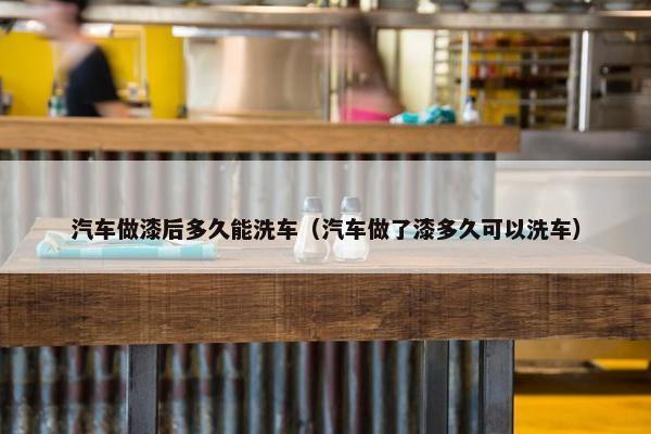汽车做漆后多久能洗车（汽车做了漆多久可以洗车）