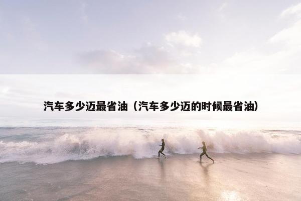 汽车多少迈最省油（汽车多少迈的时候最省油）