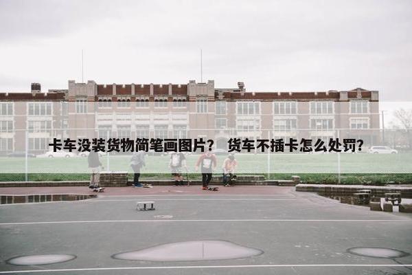 卡车没装货物简笔画图片？ 货车不插卡怎么处罚？