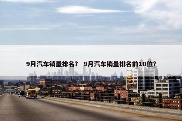 9月汽车销量排名？ 9月汽车销量排名前10位？