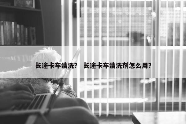 长途卡车清洗？ 长途卡车清洗剂怎么用？