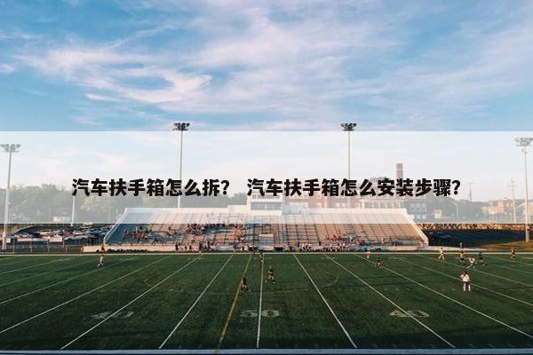 汽车扶手箱怎么拆？ 汽车扶手箱怎么安装步骤？