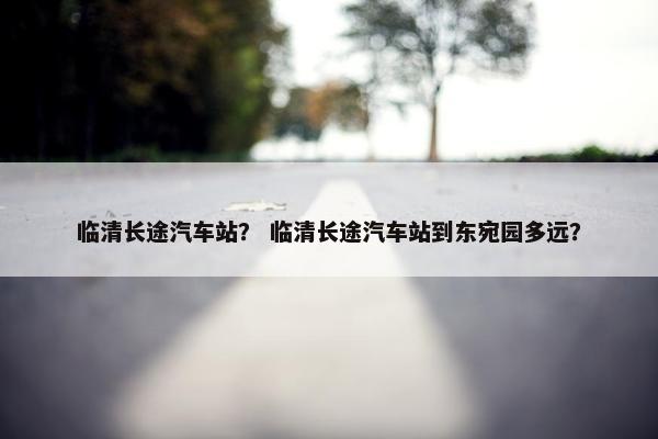 临清长途汽车站？ 临清长途汽车站到东宛园多远？