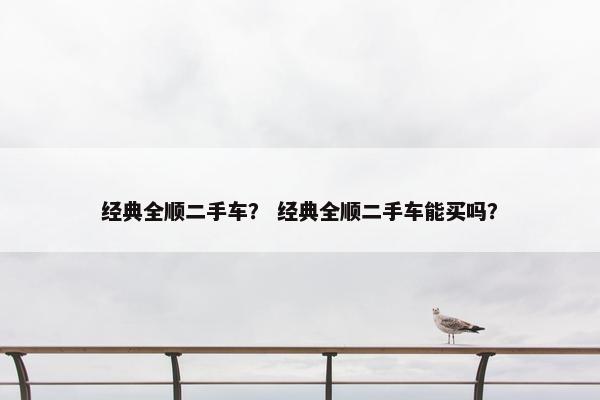 经典全顺二手车？ 经典全顺二手车能买吗？