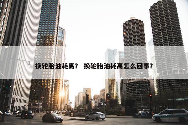 换轮胎油耗高？ 换轮胎油耗高怎么回事？
