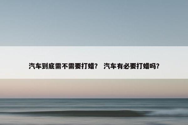 汽车到底需不需要打蜡？ 汽车有必要打蜡吗？