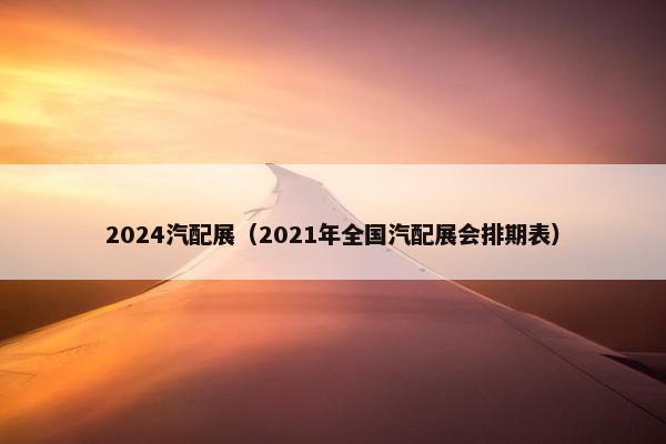 2024汽配展（2021年全国汽配展会排期表）