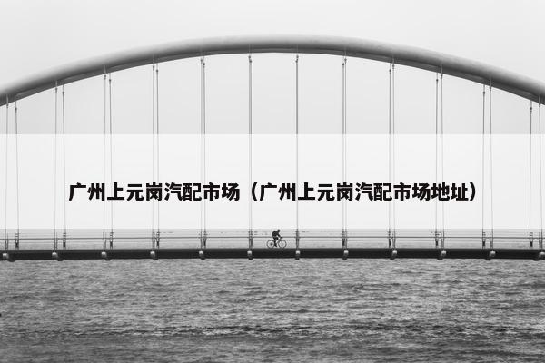 广州上元岗汽配市场（广州上元岗汽配市场地址）