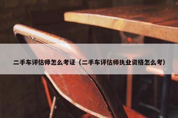 二手车评估师怎么考证（二手车评估师执业资格怎么考）
