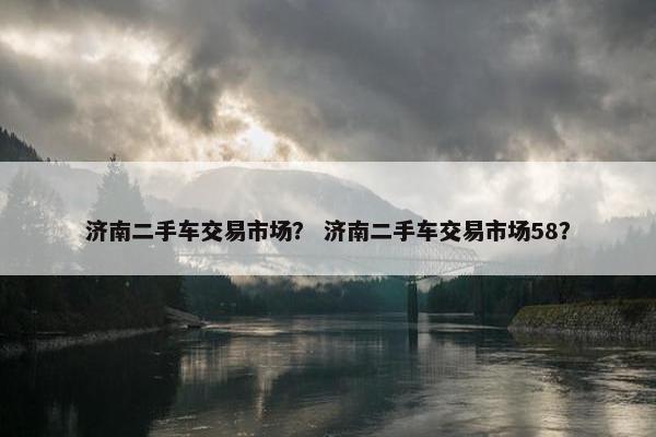 济南二手车交易市场？ 济南二手车交易市场58？