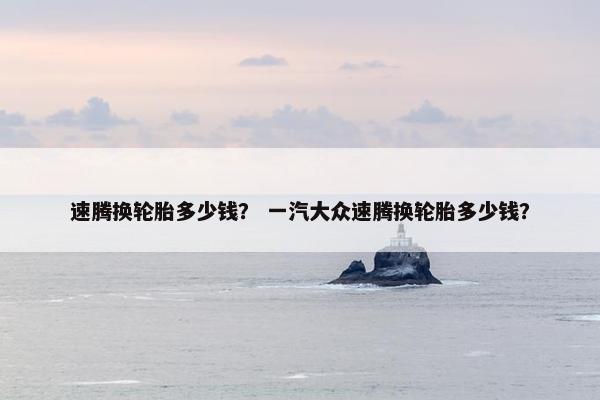速腾换轮胎多少钱？ 一汽大众速腾换轮胎多少钱？