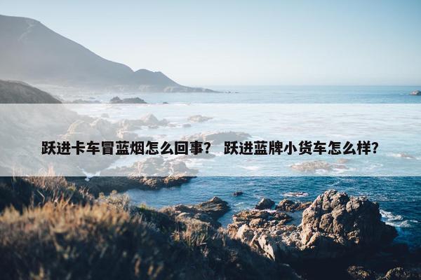 跃进卡车冒蓝烟怎么回事？ 跃进蓝牌小货车怎么样？