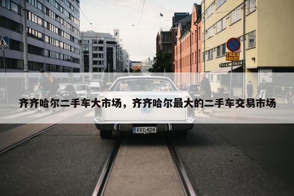 齐齐哈尔二手车大市场，齐齐哈尔最大的二手车交易市场
