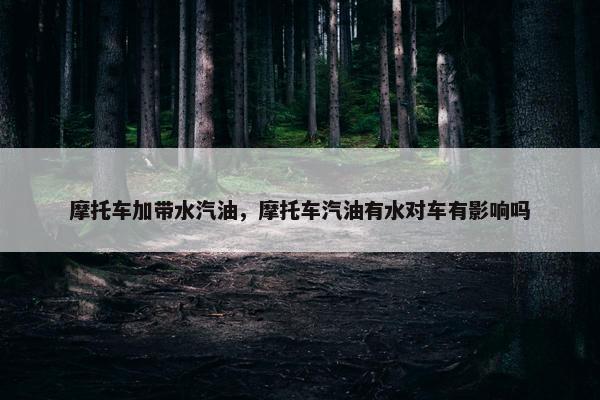 摩托车加带水汽油，摩托车汽油有水对车有影响吗