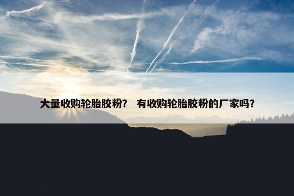 大量收购轮胎胶粉？ 有收购轮胎胶粉的厂家吗？