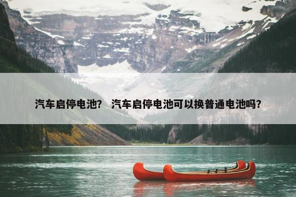 汽车启停电池？ 汽车启停电池可以换普通电池吗？