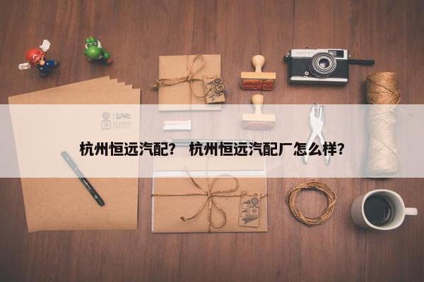 杭州恒远汽配？ 杭州恒远汽配厂怎么样？