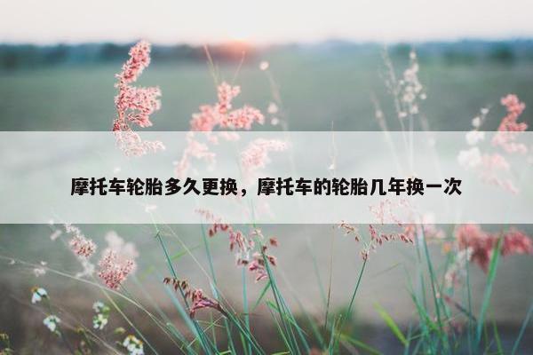 摩托车轮胎多久更换，摩托车的轮胎几年换一次