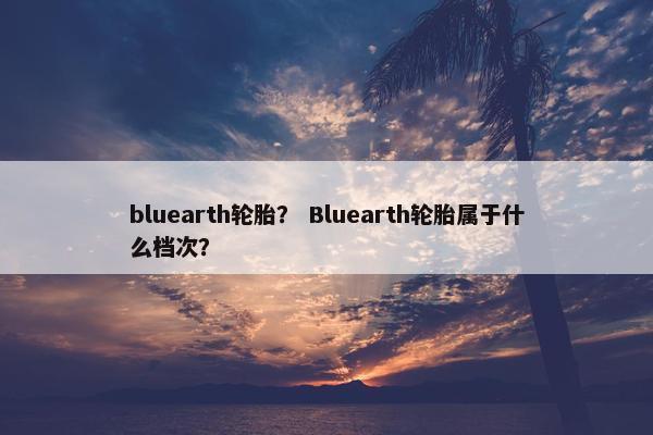 bluearth轮胎？ Bluearth轮胎属于什么档次？