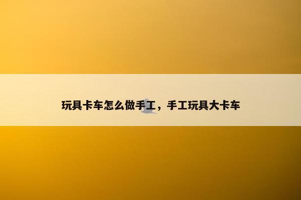 玩具卡车怎么做手工，手工玩具大卡车