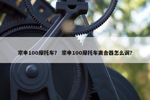 宗申100摩托车？ 宗申100摩托车离合器怎么调？
