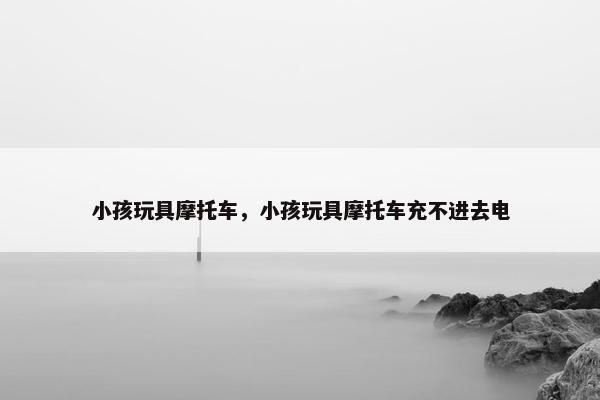 小孩玩具摩托车，小孩玩具摩托车充不进去电
